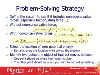 November 3, 2008
Problem-Solving Strategy
 Define the system to see if it includes non-conservative
forces (especially friction, drag force …)
 Without non-conservative forces
 With non-conservative forces
 Select the location of zero potential energy
 Do not change this location while solving the problem
 Identify two points the object of interest moves between
 One point should be where information is given
 The other point should be where you want to find out something
2
2
2
2
2
1
2
1
2
1
2
1
i
i
i
f
f
f kx
mgy
mv
kx
mgy
mv 




)
(
)
( i
i
f
f
nc PE
KE
PE
KE
W 



)
2
1
2
1
(
)
2
1
2
1
( 2
2
2
2
i
i
i
f
f
f
s
otherforce kx
mgy
mv
kx
mgy
mv
W
fd 






 
 