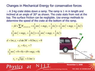 November 3, 2008
Changes in Mechanical Energy for conservative forces
 A 3-kg crate slides down a ramp. The ramp is 1 m in length and
inclined at an angle of 30° as shown. The crate stats from rest at the
top. The surface friction can be negligible. Use energy methods to
determine the speed of the crate at the bottom of the ramp.
N
)
2
1
2
1
(
)
2
1
2
1
( 2
2
2
2
i
i
i
f
f
f kx
mgy
mv
kx
mgy
mv 




)
0
0
(
)
0
0
2
1
( 2




 i
f mgy
mv
0
,
5
.
0
30
sin
,
1 


 i
i v
m
d
y
m
d 
s
m
gy
v i
f /
1
.
3
2 

?
,
0 
 f
f v
y
)
2
1
2
1
(
)
2
1
2
1
( 2
2
2
2
i
i
i
f
f
f
s
otherforce kx
mgy
mv
kx
mgy
mv
W
fd 






 
 