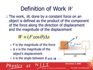 November 3, 2008
Definition of Work W
 The work, W, done by a constant force on an
object is defined as the product of the component
of the force along the direction of displacement
and the magnitude of the displacement
 F is the magnitude of the force
 Δ x is the magnitude of the
object’s displacement
 q is the angle between
x
F
W 
 )
cos
( q
and 
F x
 