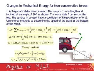 November 3, 2008
Changes in Mechanical Energy for Non-conservative forces
 A 3-kg crate slides down a ramp. The ramp is 1 m in length and
inclined at an angle of 30° as shown. The crate stats from rest at the
top. The surface in contact have a coefficient of kinetic friction of 0.15.
Use energy methods to determine the speed of the crate at the bottom
of the ramp.
N
fk
)
2
1
2
1
(
)
2
1
2
1
( 2
2
2
2
i
i
i
f
f
f
s
otherforce kx
mgy
mv
kx
mgy
mv
W
fd 






 
)
0
0
(
)
0
0
2
1
(
0 2







 i
f
k mgy
mv
Nd

?
,
5
.
0
30
sin
,
1
,
15
.
0 



 N
m
d
y
m
d i
k


0
cos 
 q
mg
N
i
f
k mgy
mv
dmg 

 2
2
1
cosq

s
m
d
y
g
v k
i
f /
7
.
2
)
cos
(
2 

 q

 