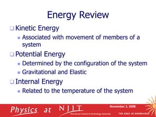 November 3, 2008
Energy Review
 Kinetic Energy
 Associated with movement of members of a
system
 Potential Energy
 Determined by the configuration of the system
 Gravitational and Elastic
 Internal Energy
 Related to the temperature of the system
 