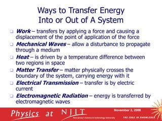 November 3, 2008
Ways to Transfer Energy
Into or Out of A System
 Work – transfers by applying a force and causing a
displacement of the point of application of the force
 Mechanical Waves – allow a disturbance to propagate
through a medium
 Heat – is driven by a temperature difference between
two regions in space
 Matter Transfer – matter physically crosses the
boundary of the system, carrying energy with it
 Electrical Transmission – transfer is by electric
current
 Electromagnetic Radiation – energy is transferred by
electromagnetic waves
 