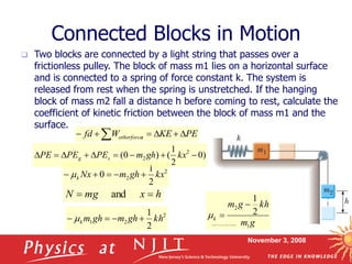 November 3, 2008
Connected Blocks in Motion
 Two blocks are connected by a light string that passes over a
frictionless pulley. The block of mass m1 lies on a horizontal surface
and is connected to a spring of force constant k. The system is
released from rest when the spring is unstretched. If the hanging
block of mass m2 fall a distance h before coming to rest, calculate the
coefficient of kinetic friction between the block of mass m1 and the
surface.
2
2
2
1
0 kx
gh
m
Nx
k 



 
PE
KE
W
fd s
otherforce 




 
h
x
mg
N 
 and
)
0
2
1
(
)
0
( 2
2 







 kx
gh
m
PE
PE
PE s
g
2
2
1
2
1
kh
gh
m
gh
m
k 


  g
m
kh
g
m
k
1
2
2
1



 