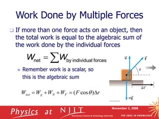 November 3, 2008
Work Done by Multiple Forces
 If more than one force acts on an object, then
the total work is equal to the algebraic sum of
the work done by the individual forces
 Remember work is a scalar, so
this is the algebraic sum
 
net by individual forces
W W
r
F
W
W
W
W F
N
g
net 



 )
cos
( q
 