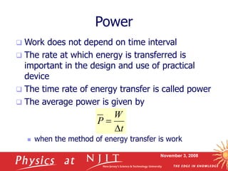 November 3, 2008
Power
 Work does not depend on time interval
 The rate at which energy is transferred is
important in the design and use of practical
device
 The time rate of energy transfer is called power
 The average power is given by
 when the method of energy transfer is work
W
P
t


 