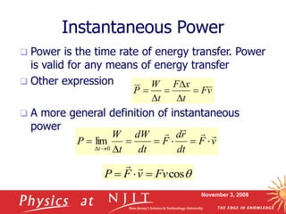 November 3, 2008
Instantaneous Power
 Power is the time rate of energy transfer. Power
is valid for any means of energy transfer
 Other expression
 A more general definition of instantaneous
power
v
F
t
x
F
t
W
P 





v
F
dt
r
d
F
dt
dW
t
W
P
t












 0
lim
q
cos
Fv
v
F
P 




 