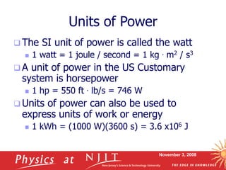 November 3, 2008
Units of Power
 The SI unit of power is called the watt
 1 watt = 1 joule / second = 1 kg . m2 / s3
 A unit of power in the US Customary
system is horsepower
 1 hp = 550 ft . lb/s = 746 W
 Units of power can also be used to
express units of work or energy
 1 kWh = (1000 W)(3600 s) = 3.6 x106 J
 