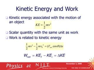 November 3, 2008
Kinetic Energy and Work
 Kinetic energy associated with the motion of
an object
 Scalar quantity with the same unit as work
 Work is related to kinetic energy
2
2
1
mv
KE 
x
F
mv
mv net 

 )
cos
(
2
1
2
1 2
0
2
q
net f i
W KE KE KE
   
 