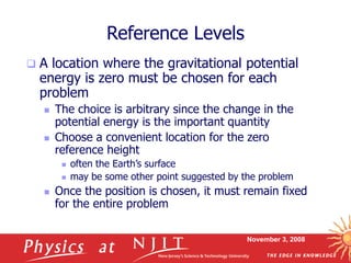 November 3, 2008
Reference Levels
 A location where the gravitational potential
energy is zero must be chosen for each
problem
 The choice is arbitrary since the change in the
potential energy is the important quantity
 Choose a convenient location for the zero
reference height
 often the Earth’s surface
 may be some other point suggested by the problem
 Once the position is chosen, it must remain fixed
for the entire problem
 
