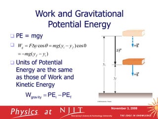 November 3, 2008
Work and Gravitational
Potential Energy
 PE = mgy

 Units of Potential
Energy are the same
as those of Work and
Kinetic Energy
f
i
gravity PE
PE
W 

)
(
0
cos
)
(
cos
i
f
f
i
g
y
y
mg
y
y
mg
y
F
W






 q
 