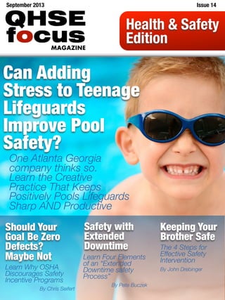 September 2013 Issue 14
Health & Safety
Editionfocus
QHSE
MAGAZINE
Can Adding
Stress to Teenage
Lifeguards
Improve Pool
Safety?
One Atlanta Georgia
company thinks so.
Learn the Creative
Practice That Keeps
Positively Pools Lifeguards
Sharp AND Productive 
Should Your
Goal Be Zero
Defects?
Maybe Not
Learn Why OSHA
Discourages Safety
Incentive Programs
By Chris Seifert
Keeping Your
Brother Safe
The 4 Steps for
Effective Safety
Intervention
By John Drebinger
Safety with
Extended
Downtime
Learn Four Elements
of an “Extended
Downtime safety
Process”
By Pete Buczek
 