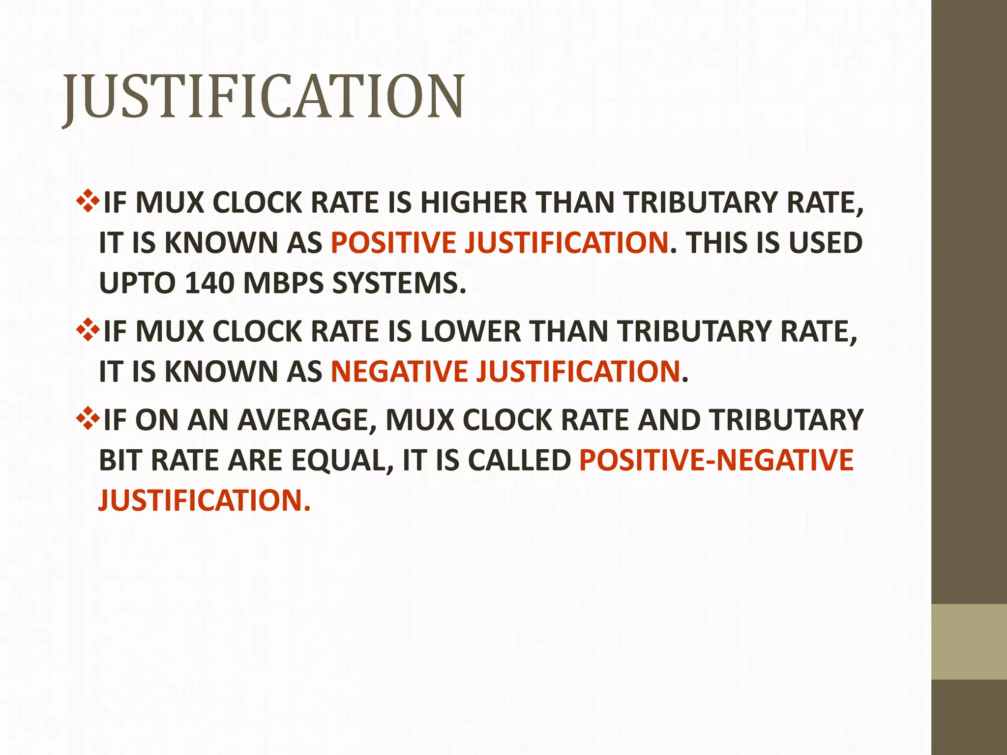 JUSTIFICATION
IF MUX CLOCK RATE IS HIGHER THAN TRIBUTARY RATE,
IT IS KNOWN AS POSITIVE JUSTIFICATION. THIS IS USED
UPTO 140 MBPS SYSTEMS.
IF MUX CLOCK RATE IS LOWER THAN TRIBUTARY RATE,
IT IS KNOWN AS NEGATIVE JUSTIFICATION.
IF ON AN AVERAGE, MUX CLOCK RATE AND TRIBUTARY
BIT RATE ARE EQUAL, IT IS CALLED POSITIVE-NEGATIVE
JUSTIFICATION.
 