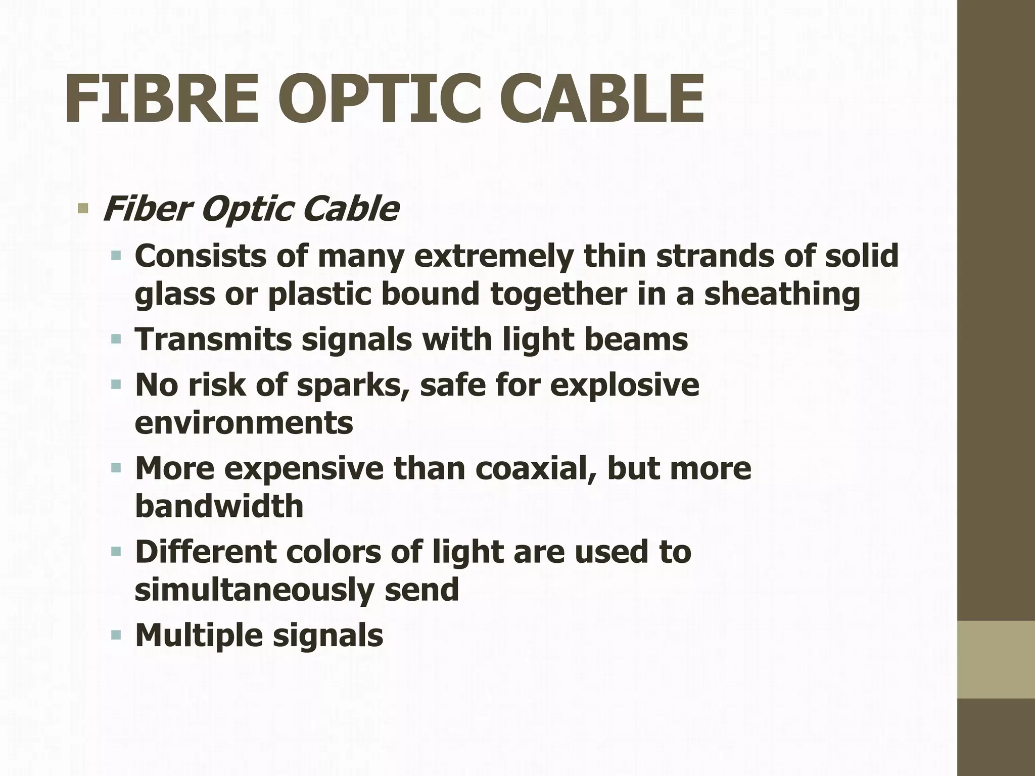 FIBRE OPTIC CABLE
 Fiber Optic Cable
 Consists of many extremely thin strands of solid
glass or plastic bound together in a sheathing
 Transmits signals with light beams
 No risk of sparks, safe for explosive
environments
 More expensive than coaxial, but more
bandwidth
 Different colors of light are used to
simultaneously send
 Multiple signals
 