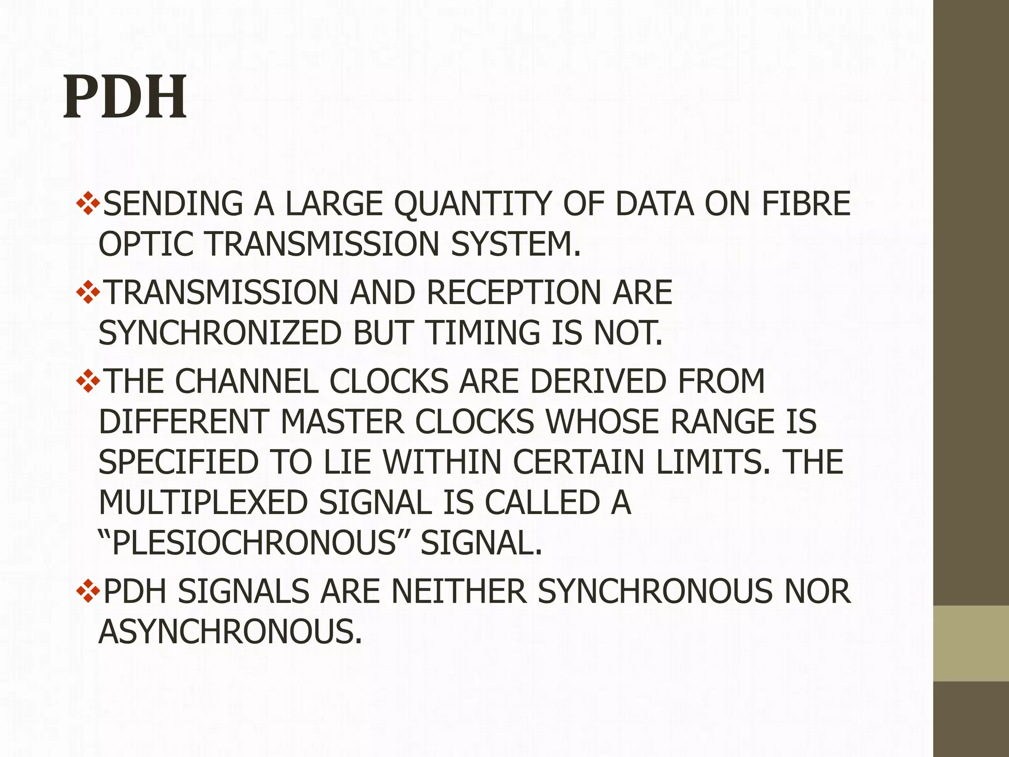 PDH
SENDING A LARGE QUANTITY OF DATA ON FIBRE
OPTIC TRANSMISSION SYSTEM.
TRANSMISSION AND RECEPTION ARE
SYNCHRONIZED BUT TIMING IS NOT.
THE CHANNEL CLOCKS ARE DERIVED FROM
DIFFERENT MASTER CLOCKS WHOSE RANGE IS
SPECIFIED TO LIE WITHIN CERTAIN LIMITS. THE
MULTIPLEXED SIGNAL IS CALLED A
“PLESIOCHRONOUS” SIGNAL.
PDH SIGNALS ARE NEITHER SYNCHRONOUS NOR
ASYNCHRONOUS.
 