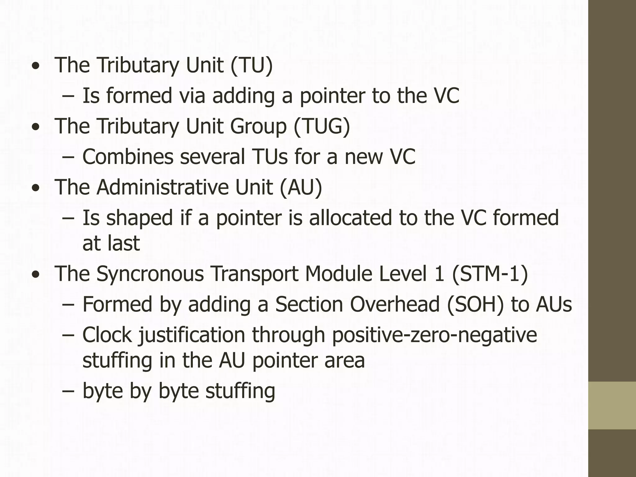 • The Tributary Unit (TU)
– Is formed via adding a pointer to the VC
• The Tributary Unit Group (TUG)
– Combines several TUs for a new VC
• The Administrative Unit (AU)
– Is shaped if a pointer is allocated to the VC formed
at last
• The Syncronous Transport Module Level 1 (STM-1)
– Formed by adding a Section Overhead (SOH) to AUs
– Clock justification through positive-zero-negative
stuffing in the AU pointer area
– byte by byte stuffing
 