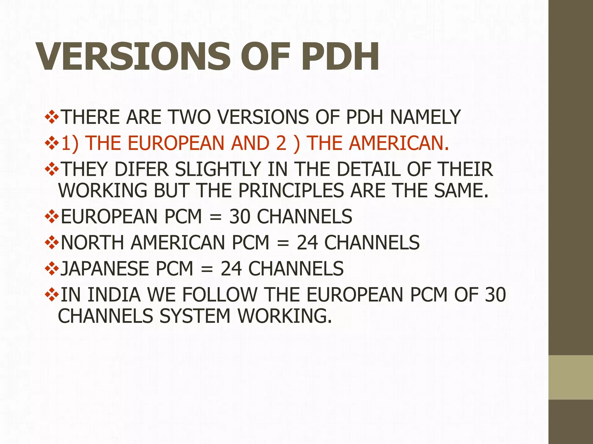 VERSIONS OF PDH
THERE ARE TWO VERSIONS OF PDH NAMELY
1) THE EUROPEAN AND 2 ) THE AMERICAN.
THEY DIFER SLIGHTLY IN THE DETAIL OF THEIR
WORKING BUT THE PRINCIPLES ARE THE SAME.
EUROPEAN PCM = 30 CHANNELS
NORTH AMERICAN PCM = 24 CHANNELS
JAPANESE PCM = 24 CHANNELS
IN INDIA WE FOLLOW THE EUROPEAN PCM OF 30
CHANNELS SYSTEM WORKING.
 