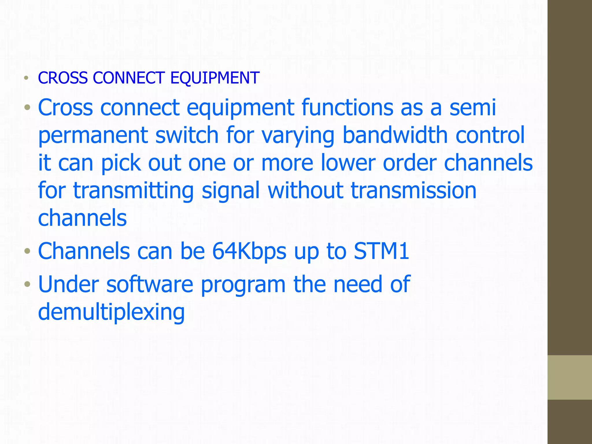 • CROSS CONNECT EQUIPMENT
• Cross connect equipment functions as a semi
permanent switch for varying bandwidth control
it can pick out one or more lower order channels
for transmitting signal without transmission
channels
• Channels can be 64Kbps up to STM1
• Under software program the need of
demultiplexing
 