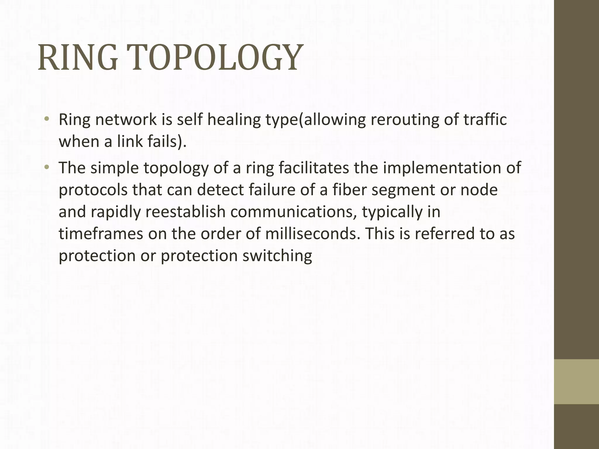 RING TOPOLOGY
• Ring network is self healing type(allowing rerouting of traffic
when a link fails).
• The simple topology of a ring facilitates the implementation of
protocols that can detect failure of a fiber segment or node
and rapidly reestablish communications, typically in
timeframes on the order of milliseconds. This is referred to as
protection or protection switching
 