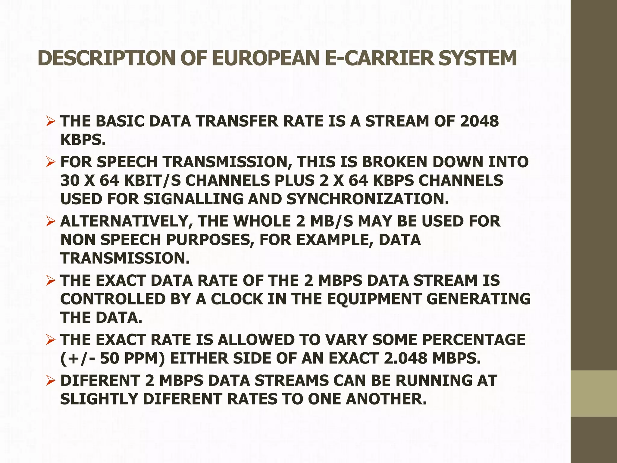 DESCRIPTION OF EUROPEAN E-CARRIER SYSTEM
 THE BASIC DATA TRANSFER RATE IS A STREAM OF 2048
KBPS.
 FOR SPEECH TRANSMISSION, THIS IS BROKEN DOWN INTO
30 X 64 KBIT/S CHANNELS PLUS 2 X 64 KBPS CHANNELS
USED FOR SIGNALLING AND SYNCHRONIZATION.
 ALTERNATIVELY, THE WHOLE 2 MB/S MAY BE USED FOR
NON SPEECH PURPOSES, FOR EXAMPLE, DATA
TRANSMISSION.
 THE EXACT DATA RATE OF THE 2 MBPS DATA STREAM IS
CONTROLLED BY A CLOCK IN THE EQUIPMENT GENERATING
THE DATA.
 THE EXACT RATE IS ALLOWED TO VARY SOME PERCENTAGE
(+/- 50 PPM) EITHER SIDE OF AN EXACT 2.048 MBPS.
 DIFERENT 2 MBPS DATA STREAMS CAN BE RUNNING AT
SLIGHTLY DIFERENT RATES TO ONE ANOTHER.
 