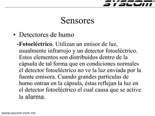 Sensores
• Detectores de humo
-Fotoeléctrico. Utilizan un emisor de luz,
usualmente infrarrojo y un detector fotoeléctrico.
Estos elementos son distribuidos dentro de la
cápsula de tal forma que en condiciones normales
el detector fotoeléctrico no ve la luz enviada por la
fuente emisora. Cuando grandes partículas de
humo entran en la cápsula, éstas reflejan la luz en
el detector fotoeléctrico el cual causa que se active
la alarma.
 