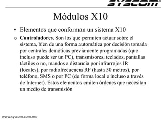 Módulos X10
• Elementos que conforman un sistema X10
o Controladores. Son los que permiten actuar sobre el
sistema, bien de una forma automática por decisión tomada
por centrales demóticas previamente programadas (que
incluso puede ser un PC), transmisores, teclados, pantallas
táctiles o no, mandos a distancia por infrarrojos IR
(locales), por radiofrecuencia RF (hasta 50 metros), por
teléfono, SMS o por PC (de forma local e incluso a través
de Internet). Estos elementos emiten órdenes que necesitan
un medio de transmisión
 