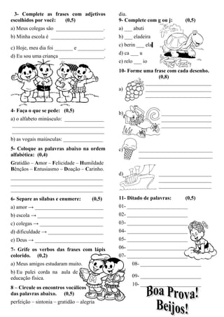3- Complete as frases com adjetivos
escolhidos por você: (0,5)
a) Meus colegas são __________________.
b) Minha escola é ____________________.
c) Hoje, meu dia foi _______ e __________.
d) Eu sou uma criança _________________.
4- Faça o que se pede: (0,5)
a) o alfabeto minúsculo: _______________
___________________________________
___________________________________
b) as vogais maiúsculas: _______________
5- Coloque as palavras abaixo na ordem
alfabética: (0,4)
Gratidão – Amor – Felicidade – Humildade
Bênçãos – Entusiasmo – Doação – Carinho.
___________________________________
___________________________________
___________________________________
6- Separe as sílabas e enumere: (0,5)
a) amor → __________________________
b) escola → _________________________
c) colegas → ________________________
d) dificuldade → _____________________
e) Deus → __________________________
7- Grife os verbos das frases com lápis
colorido. (0,2)
a) Meus amigos estudaram muito.
b) Eu pulei corda na aula de
educação física.
8 – Circule os encontros vocálicos
das palavras abaixo. (0,5)
perfeição – sintonia – gratidão – alegria
dia.
9- Complete com g ou j: (0,5)
a) ___ abuti
b) ___ eladeira
c) berin ___ ela
d) ca ___ u
e) relo ___ io
10- Forme uma frase com cada desenho.
(0,8)
_________________________
a) _________________________
_________________________
b) ___________________
___________________
___________________
c) ____________________________
____________________________
d) ____________________
____________________
____________________
11- Ditado de palavras: (0,5)
01- _______________________
02- _______________________
03- _______________________
04- _______________________
05- _______________________
06- _______________________
07- _______________________
08- _______________________
09- _______________________
10- _______________________
 
