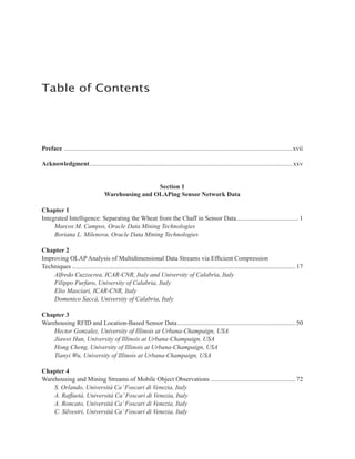 Preface ...............................................................................................................................................xvii
Acknowledgment............................................................................................................................... xxv
Section 1
Warehousing and OLAPing Sensor Network Data
Chapter 1
Integrated Intelligence: Separating the Wheat from the Chaff in Sensor Data....................................... 1
Marcos M. Campos, Oracle Data Mining Technologies
Boriana L. Milenova, Oracle Data Mining Technologies
Chapter 2
Improving OLAP Analysis of Multidimensional Data Streams via Efficient Compression
Techniques ............................................................................................................................................ 17
Alfredo Cuzzocrea, ICAR-CNR, Italy and University of Calabria, Italy
Filippo Furfaro, University of Calabria, Italy
Elio Masciari, ICAR-CNR, Italy
Domenico Saccà, University of Calabria, Italy
Chapter 3
Warehousing RFID and Location-Based Sensor Data.......................................................................... 50
Hector Gonzalez, University of Illinois at Urbana-Champaign, USA
Jiawei Han, University of Illinois at Urbana-Champaign, USA
Hong Cheng, University of Illinois at Urbana-Champaign, USA
Tianyi Wu, University of Illinois at Urbana-Champaign, USA
Chapter 4
Warehousing and Mining Streams of Mobile Object Observations ..................................................... 72
S. Orlando, Università Ca’Foscari di Venezia, Italy
A. Raffaetà, Università Ca’Foscari di Venezia, Italy
A. Roncato, Università Ca’Foscari di Venezia, Italy
C. Silvestri, Università Ca’Foscari di Venezia, Italy
Table of Contents
 
