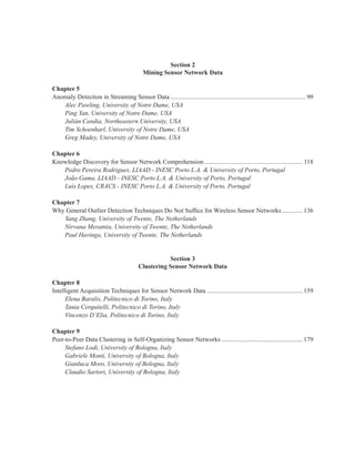 Section 2
Mining Sensor Network Data
Chapter 5
Anomaly Detection in Streaming Sensor Data..................................................................................... 99
Alec Pawling, University of Notre Dame, USA
Ping Yan, University of Notre Dame, USA
Julián Candia, Northeastern University, USA
Tim Schoenharl, University of Notre Dame, USA
Greg Madey, University of Notre Dame, USA
Chapter 6
Knowledge Discovery for Sensor Network Comprehension.............................................................. 118
Pedro Pereira Rodrigues, LIAAD - INESC Porto L.A. & University of Porto, Portugal
João Gama, LIAAD - INESC Porto L.A. & University of Porto, Portugal
Luís Lopes, CRACS - INESC Porto L.A. & University of Porto, Portugal
Chapter 7
Why General Outlier Detection Techniques Do Not Suffice for Wireless Sensor Networks............. 136
Yang Zhang, University of Twente, The Netherlands
Nirvana Meratnia, University of Twente, The Netherlands
Paul Havinga, University of Twente, The Netherlands
Section 3
Clustering Sensor Network Data
Chapter 8
Intelligent Acquisition Techniques for Sensor Network Data ............................................................ 159
Elena Baralis, Politecnico di Torino, Italy
Tania Cerquitelli, Politecnico di Torino, Italy
Vincenzo D’Elia, Politecnico di Torino, Italy
Chapter 9
Peer-to-Peer Data Clustering in Self-Organizing Sensor Networks ................................................... 179
Stefano Lodi, University of Bologna, Italy
Gabriele Monti, University of Bologna, Italy
Gianluca Moro, University of Bologna, Italy
Claudio Sartori, University of Bologna, Italy
 