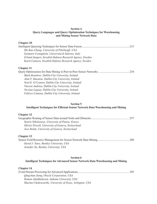 Section 4
Query Languages and Query Optimization Techniques for Warehousing
and Mining Sensor Network Data
Chapter 10
Intelligent Querying Techniques for Sensor Data Fusion................................................................... 213
Shi-Kuo Chang, University of Pittsburgh, USA
Gennaro Costagliola, Università di Salerno, Italy
Erland Jungert, Swedish Defense Research Agency, Sweden
Karin Camara, Swedish Defense Research Agency, Sweden
Chapter 11
Query Optimisation for Data Mining in Peer-to-Peer Sensor Networks ............................................ 234
Mark Roantree, Dublin City University, Ireland
Alan F. Smeaton, Dublin City University, Ireland
Noel E. O’Connor, Dublin City University, Ireland
Vincent Andrieu, Dublin City University, Ireland
Nicolas Legeay, Dublin City University, Ireland
Fabrice Camous, Dublin City University, Ireland
Section 5
Intelligent Techniques for Efficient Sensor Network Data Warehousing and Mining
Chapter 12
Geographic Routing of Sensor Data around Voids and Obstacles...................................................... 257
Sotiris Nikoletseas, University of Patras, Greece
Olivier Powell, University of Geneva, Switzerland
Jose Rolim, University of Geneva, Switzerland
Chapter 13
Sensor Field Resource Management for Sensor Network Data Mining............................................. 280
David J. Yates, Bentley University, USA
Jennifer Xu, Bentley University, USA
Section 6
Intelligent Techniques for Advanced Sensor Network Data Warehousing and Mining
Chapter 14
Event/Stream Processing for Advanced Applications......................................................................... 305
Qingchun Jiang, Oracle Corporation, USA
Raman Adaikkalavan, Indiana University, USA
Sharma Chakravarthy, University of Texas, Arlington, USA
 