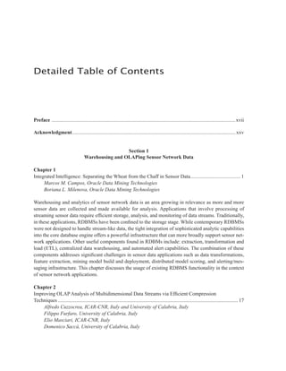 Preface ...............................................................................................................................................xvii
Acknowledgment............................................................................................................................... xxv
Section 1
Warehousing and OLAPing Sensor Network Data
Chapter 1
Integrated Intelligence: Separating the Wheat from the Chaff in Sensor Data....................................... 1
Marcos M. Campos, Oracle Data Mining Technologies
Boriana L. Milenova, Oracle Data Mining Technologies
Warehousing and analytics of sensor network data is an area growing in relevance as more and more
sensor data are collected and made available for analysis. Applications that involve processing of
streaming sensor data require efficient storage, analysis, and monitoring of data streams. Traditionally,
in these applications, RDBMSs have been confined to the storage stage. While contemporary RDBMSs
were not designed to handle stream-like data, the tight integration of sophisticated analytic capabilities
into the core database engine offers a powerful infrastructure that can more broadly support sensor net-
work applications. Other useful components found in RDBMs include: extraction, transformation and
load (ETL), centralized data warehousing, and automated alert capabilities. The combination of these
components addresses significant challenges in sensor data applications such as data transformations,
feature extraction, mining model build and deployment, distributed model scoring, and alerting/mes-
saging infrastructure. This chapter discusses the usage of existing RDBMS functionality in the context
of sensor network applications.
Chapter 2
Improving OLAP Analysis of Multidimensional Data Streams via Efficient Compression
Techniques ............................................................................................................................................ 17
Alfredo Cuzzocrea, ICAR-CNR, Italy and University of Calabria, Italy
Filippo Furfaro, University of Calabria, Italy
Elio Masciari, ICAR-CNR, Italy
Domenico Saccà, University of Calabria, Italy
Detailed Table of Contents
 