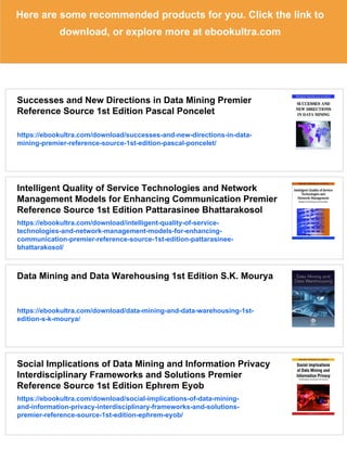 Here are some recommended products for you. Click the link to
download, or explore more at ebookultra.com
Successes and New Directions in Data Mining Premier
Reference Source 1st Edition Pascal Poncelet
https://ebookultra.com/download/successes-and-new-directions-in-data-
mining-premier-reference-source-1st-edition-pascal-poncelet/
Intelligent Quality of Service Technologies and Network
Management Models for Enhancing Communication Premier
Reference Source 1st Edition Pattarasinee Bhattarakosol
https://ebookultra.com/download/intelligent-quality-of-service-
technologies-and-network-management-models-for-enhancing-
communication-premier-reference-source-1st-edition-pattarasinee-
bhattarakosol/
Data Mining and Data Warehousing 1st Edition S.K. Mourya
https://ebookultra.com/download/data-mining-and-data-warehousing-1st-
edition-s-k-mourya/
Social Implications of Data Mining and Information Privacy
Interdisciplinary Frameworks and Solutions Premier
Reference Source 1st Edition Ephrem Eyob
https://ebookultra.com/download/social-implications-of-data-mining-
and-information-privacy-interdisciplinary-frameworks-and-solutions-
premier-reference-source-1st-edition-ephrem-eyob/
 
