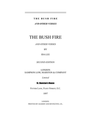 T H E B U S H F I R E
AND OTHER VERSES
THE BUSH FIRE
AND OTHER VERSES
BY
IDA LEE
SECOND EDITION
LONDON
SAMPSON LOW, MARSTON & COMPANY
Limited
St. Dunstan’s House
Fetter Lane, Fleet Street, E.C.
1897
LONDON:
PRINTED BY GILBERT AND RIVINGTON, I.D.,
 