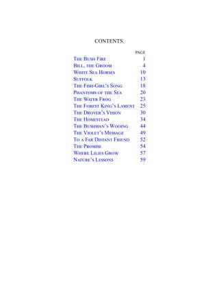 CONTENTS.
PAGE
The Bush Fire 1
Bill, the Groom 4
White Sea Horses 10
Suffolk 13
The Fish-Girl’s Song 18
Phantoms of the Sea 20
The Water Frog 23
The Forest King’s Lament 25
The Drover’s Vision 30
The Homestead 34
The Bushman’s Wooing 44
The Violet’s Message 49
To a Far Distant Friend 52
The Promise 54
Where Lilies Grow 57
Nature’s Lessons 59
 