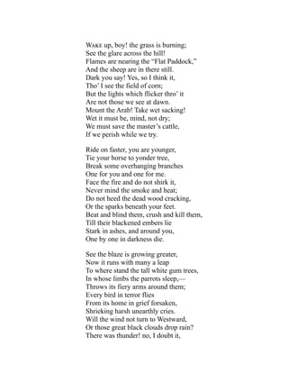Wake up, boy! the grass is burning;
See the glare across the hill!
Flames are nearing the “Flat Paddock,”
And the sheep are in there still.
Dark you say! Yes, so I think it,
Tho’ I see the field of corn;
But the lights which flicker thro’ it
Are not those we see at dawn.
Mount the Arab! Take wet sacking!
Wet it must be, mind, not dry;
We must save the master’s cattle,
If we perish while we try.
Ride on faster, you are younger,
Tie your horse to yonder tree,
Break some overhanging branches
One for you and one for me.
Face the fire and do not shirk it,
Never mind the smoke and heat;
Do not heed the dead wood cracking,
Or the sparks beneath your feet.
Beat and blind them, crush and kill them,
Till their blackened embers lie
Stark in ashes, and around you,
One by one in darkness die.
See the blaze is growing greater,
Now it runs with many a leap
To where stand the tall white gum trees,
In whose limbs the parrots sleep,—
Throws its fiery arms around them;
Every bird in terror flies
From its home in grief forsaken,
Shrieking harsh unearthly cries.
Will the wind not turn to Westward,
Or those great black clouds drop rain?
There was thunder! no, I doubt it,
 
