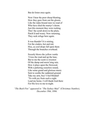 But do listen once again.
Now I hear the poor sheep bleating,
How they gaze from out the gloom,
Like the stake-bound men we read of
Who have died the martyr’s doom.
Just this moment they were rushing
Thro’ the scrub down to the plain,
Parch’d and weary. Now returning,
They seek refuge here again.
. . . . .
It was thunder! It is raining,
For the cinders, hot and red,
Hiss, as cool drops fall upon them
Through the branches overhead.
Sweetly blows the yellow wattle
’Cross the road and up the lane,
But to me the scent is sweetest
Of the damp and moist’ning rain.
How it plays upon the firewood,
With a pattering ceaseless sound,
Like some grand and glorious music
Sent to soothe the saddened ground.
Take my arm, boy! I feel blinded!
’Tis with joy from such a sight.
Lead me home. I will thank God there
For His love to me to-night.
“The Bush Fire” appeared in “The Sydney Mail” (Christmas Number),
December 19th, 1896.
 