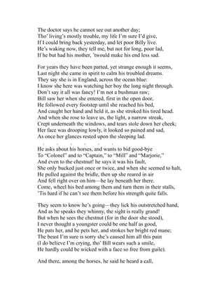 The doctor says he cannot see out another day;
Tho’ living’s mostly trouble, my life I’m sure I’d give,
If I could bring back yesterday, and let poor Billy live.
He’s waking now, they tell me, but not for long, poor lad,
If he but had his mother, ’twould make his end less sad.
For years they have been parted, yet strange enough it seems,
Last night she came in spirit to calm his troubled dreams.
They say she is in England, across the ocean blue:
I know she here was watching her boy the long night through.
Don’t say it all was fancy! I’m not a bushman raw;
Bill saw her when she entered, first in the open door,
He followed every footstep until she reached his bed,
And caught her hand and held it, as she stroked his tired head.
And when she rose to leave us, the light, a narrow streak,
Crept underneath the windows, and tears stole down her cheek;
Her face was drooping lowly, it looked so pained and sad,
As once her glances rested upon the sleeping lad.
. . . . . .
He asks about his horses, and wants to bid good-bye
To “Colonel” and to “Captain,” to “Mill” and “Marjorie,”
And even to the chestnut! he says it was his fault,
She only bucked just once or twice, and when she seemed to halt,
He pulled against the bridle, then up she reared in air
And fell right over on him—he lay beneath her there.
Come, wheel his bed among them and turn them in their stalls,
’Tis hard if he can’t see them before his strength quite falls.
They seem to know he’s going—they lick his outstretched hand,
And as he speaks they whinny, the sight is really grand!
But when he sees the chestnut (for in the door she stood),
I never thought a youngster could be one half as good,
He pats her, and he pets her, and strokes her bright red mane;
The beast I’m sure is sorry she’s caused him all this pain
(I do believe I’m crying, tho’ Bill wears such a smile,
He hardly could be wicked with a face so free from guile).
And there, among the horses, he said he heard a call,
 