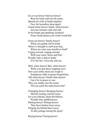 Glad sea horses! Sad sea horses!
Rear the head, and toss the mane,
Spread out wide in bands together.
Face the boundless deep again!
Grand white horses! Stand, white horses!
Just one moment calm and still,
In the bright and sparkling sunshine!
None would dream your wrath would kill.
Great sea horses! Stately horses!
When you gallop still be kind:
Where is strength to curb your fury,
Where are reins your mouths to bind?
Urging onward, surging onward,
Wild your onset, fierce and free!
Proudly rides a ship to battle
O’er the line ’twixt sky and sea.
Wait, white horses! Bait, white horses!
While you don those trappings new;
Now your noble chests are wrapt in
Sumptuous folds of green-fringed blue.
Tall white horses! Small white horses!
Can it be in peace or war,
Thus you madly race the ocean
Till you reach the sand-strewn bar?
Champing horses! Ramping horses!
Mid the roaring, mid the noise,
Ere your fetlocks churn the billows,
Proudly they uplifted poise.
Darting horses! Parting horses!
They have broken loose away,
Flinging far behind their traces,
As they plunge among the spray!
Racing horses! Pacing horses!
Wh d i h f h d f
 