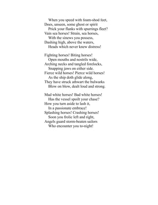 When you speed with foam-shod feet,
Does, unseen, some ghost or spirit
Prick your flanks with spurrings fleet?
Vain sea horses! Strain, sea horses,
With the sinews you possess,
Dashing high, above the waters,
Heads which never knew distress!
Fighting horses! Biting horses!
Open mouths and nostrils wide,
Arching necks and tangled forelocks,
Snapping jaws on either side.
Fierce wild horses! Pierce wild horses!
As the ship doth glide along,
They have struck athwart the bulwarks
Blow on blow, dealt loud and strong.
Mad white horses! Bad white horses!
Has the vessel spoilt your chase?
How you turn aside to lash it,
In a passionate embrace!
Splashing horses! Crashing horses!
Soon you frolic left and right,
Angels guard storm-beaten sailors
Who encounter you to-night!
 
