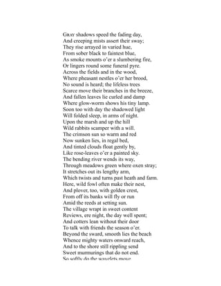 Gray shadows speed the fading day,
And creeping mists assert their sway;
They rise arrayed in varied hue,
From sober black to faintest blue,
As smoke mounts o’er a slumbering fire,
Or lingers round some funeral pyre.
Across the fields and in the wood,
Where pheasant nestles o’er her brood,
No sound is heard; the lifeless trees
Scarce move their branches in the breeze,
And fallen leaves lie curled and damp
Where glow-worm shows his tiny lamp.
Soon too with day the shadowed light
Will folded sleep, in arms of night.
Upon the marsh and up the hill
Wild rabbits scamper with a will.
The crimson sun so warm and red
Now sunken lies, in regal bed,
And tinted clouds float gently by,
Like rose-leaves o’er a painted sky.
The bending river wends its way,
Through meadows green where oxen stray;
It stretches out its lengthy arm,
Which twists and turns past heath and farm.
Here, wild fowl often make their nest,
And plover, too, with golden crest,
From off its banks will fly or run
Amid the reeds at setting sun.
The village wrapt in sweet content
Reviews, ere night, the day well spent;
And cotters lean without their door
To talk with friends the season o’er.
Beyond the sward, smooth lies the beach
Whence mighty waters onward reach,
And to the shore still rippling send
Sweet murmurings that do not end.
So softly do the wavelets move
 