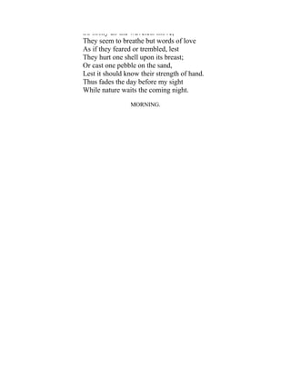 So softly do the wavelets move,
They seem to breathe but words of love
As if they feared or trembled, lest
They hurt one shell upon its breast;
Or cast one pebble on the sand,
Lest it should know their strength of hand.
Thus fades the day before my sight
While nature waits the coming night.
MORNING.
 