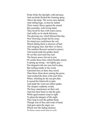 Dark broke the daylight, cold and gray,
And sea-birds flecked the foaming spray,
Above the deep. The waves now dashed,
And rolling huge, so heavily lashed
Their watery fleece against the strand.
But yesterday, with loving hand,
They laved its face with warm caress,
And softly on its cheek did press.
The glowing sun, which blessed that day,
Now frowning clouds hid far away.
No tinted rays could burst the veil,
Which falling thick in showers of hail,
And stinging sleet, that blew so fierce,
The smallest floweret seemed to pierce;
And tossed aside the golden sheaf,
Or cut like steel each tiny leaf.
The breeze arose, but not to jest,
Or soothe those fears which breathe unrest;
It sprang up strong—not lightly gay—
Nor deigned with one rose-leaf to play;
But rushing madly to the wood,
Uprooted trees as there they stood,
Then threw them down among the gorse,
And crushed the ferns with cruel force.
When, whistling by the sea-girt dale,
It caused the fisherwife to pale;
And made the worn-out rafters quake,
The sleepers suddenly awake.
The busy smacksmen set their sail,
And trim their boats to ride the gale;
While aged seamen creep in sight
To glean the dangers of the night.
They long to join the gallant band,
Though wan of face and weak of hand,
And gaze upon the angry sea,
Which stirs the fading memory
To bring some peril past to each
 
