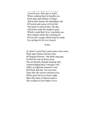 To bring some peril past to each,
A lesson new, their age to teach,
When walking back to humble cot,
Each ache and ailment is forgot.
And in their homes the threadbare tale
Of wreck and rescue will not fail
The hours to enliven thro’ the day,
And chase aside the shadows gray,
Which, round their lives’ uncertain sea,
Now deepen where the warnings be
Of one last voyage which must be made
Ere sailings be for ever stayed.
NOON.
At noon’s sweet hour came peace once more,
Wide open Nature laid her store
Of fragrant flowers—the birds sang gay,
To blot the sins of dawn away.
The sea herself, though foaming still,
Acknowledged then a stronger will,
Altho’ at night the mourner’s tear
Fell thick and fast. Yet ever here
Tears dew the sorrow-stricken eyes,
While grief sits by to foster sighs.
Men only learn in Heaven above
The wisdom of our Father’s love.
 