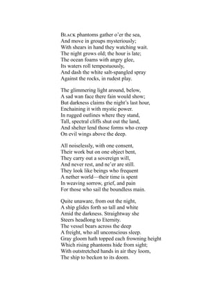 Black phantoms gather o’er the sea,
And move in groups mysteriously;
With shears in hand they watching wait.
The night grows old; the hour is late;
The ocean foams with angry glee,
Its waters roll tempestuously,
And dash the white salt-spangled spray
Against the rocks, in rudest play.
The glimmering light around, below,
A sad wan face there fain would show;
But darkness claims the night’s last hour,
Enchaining it with mystic power.
In rugged outlines where they stand,
Tall, spectral cliffs shut out the land,
And shelter lend those forms who creep
On evil wings above the deep.
All noiselessly, with one consent,
Their work but on one object bent,
They carry out a sovereign will,
And never rest, and ne’er are still.
They look like beings who frequent
A nether world—their time is spent
In weaving sorrow, grief, and pain
For those who sail the boundless main.
Quite unaware, from out the night,
A ship glides forth so tall and white
Amid the darkness. Straightway she
Steers headlong to Eternity.
The vessel bears across the deep
A freight, who all unconscious sleep.
Gray gloom hath topped each frowning height
Which rising phantoms hide from sight;
With outstretched hands in air they loom,
The ship to beckon to its doom.
 