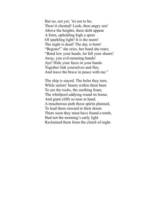 But no, not yet; ’tis not to be;
Thou’rt cheated! Look, thou angry sea!
Above the heights, there doth appear
A form, upholding high a spear
Of sparkling light! It is the morn!
The night is dead! The day is born!
“Begone!” she cries, her hand she rears;
“Bend low your heads, let fall your shears!
Away, you evil-meaning bands!
Aye! Hide your faces in your hands.
Together link yourselves and flee,
And leave the brave in peace with me.”
The ship is stayed. The helm they turn,
While sailors’ hearts within them burn
To see the rocks, the seething foam,
The whirlpool eddying round its home,
And giant cliffs so near at hand.
A treacherous path those spirits planned,
To lead them onward to their doom.
There soon they must have found a tomb,
Had not the morning’s early light
Reclaimed them from the clutch of night.
 