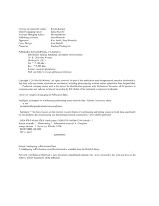 Director of Editorial Content: Kristin Klinger
Senior Managing Editor: Jamie Snavely
Assistant Managing Editor: Michael Brehm
Publishing Assistant: Sean Woznicki
Typesetter: Kurt Smith, Sean Woznicki
Cover Design: Lisa Tosheff
Printed at: Yurchak Printing Inc.
Published in the United States of America by
Information Science Reference (an imprint of IGI Global)
701 E. Chocolate Avenue
Hershey PA 17033
Tel: 717-533-8845
Fax: 717-533-8661
E-mail: cust@igi-global.com
Web site: http://www.igi-global.com/reference
Copyright © 2010 by IGI Global. All rights reserved. No part of this publication may be reproduced, stored or distributed in
any form or by any means, electronic or mechanical, including photocopying, without written permission from the publisher.
Product or company names used in this set are for identification purposes only. Inclusion of the names of the products or
companies does not indicate a claim of ownership by IGI Global of the trademark or registered trademark.
Library of Congress Cataloging-in-Publication Data
Intelligent techniques for warehousing and mining sensor network data / Alfredo Cuzzocrea, editor.
p. cm.
Includes bibliographical references and index.
Summary: "This book focuses on the relevant research theme of warehousing and mining sensor network data, specifically
for the database, data warehousing and data mining research communities"--Provided by publisher.
ISBN 978-1-60566-328-9 (hardcover) -- ISBN 978-1-60566-329-6 (ebook) 1.
Sensor networks. 2. Data mining. 3. Information retrieval. 4. Computer
storage devices. I. Cuzzocrea, Alfredo, 1974-
TK7872.D48.I48 2010
681'.2--dc22
2009043965
British Cataloguing in Publication Data
A Cataloguing in Publication record for this book is available from the British Library.
All work contributed to this book is new, previously-unpublished material. The views expressed in this book are those of the
authors, but not necessarily of the publisher.
 