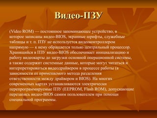 Видео-ПЗУВидео-ПЗУ
(Video ROM) — постоянное запоминающее устройство, в
которое записаны видео-BIOS, экранные шрифты, служебные
таблицы и т. п. ПЗУ не используется видеоконтроллером
напрямую — к нему обращается только центральный процессор.
Хранящийся в ПЗУ видео-BIOS обеспечивает инициализацию и
работу видеокарты до загрузки основной операционной системы,
а также содержит системные данные, которые могут читаться и
интерпретироваться видеодрайвером в процессе работы (в
зависимости от применяемого метода разделения
ответственности между драйвером и BIOS). На многих
современных картах устанавливаются электрически
перепрограммируемые ПЗУ (EEPROM, Flash ROM), допускающие
перезапись видео-BIOS самим пользователем при помощи
специальной программы.
 