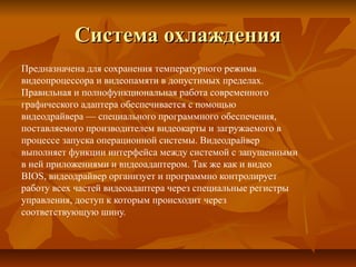 Система охлажденияСистема охлаждения
Предназначена для сохранения температурного режима
видеопроцессора и видеопамяти в допустимых пределах.
Правильная и полнофункциональная работа современного
графического адаптера обеспечивается с помощью
видеодрайвера — специального программного обеспечения,
поставляемого производителем видеокарты и загружаемого в
процессе запуска операционной системы. Видеодрайвер
выполняет функции интерфейса между системой с запущенными
в ней приложениями и видеоадаптером. Так же как и видео
BIOS, видеодрайвер организует и программно контролирует
работу всех частей видеоадаптера через специальные регистры
управления, доступ к которым происходит через
соответствующую шину.
 