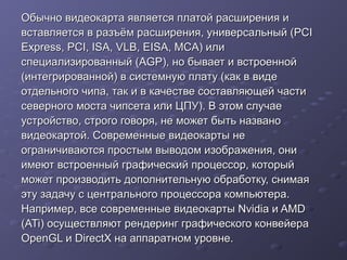 Обычно видеокарта является платой расширения иОбычно видеокарта является платой расширения и
вставляется в разъём расширения, универсальный (PCIвставляется в разъём расширения, универсальный (PCI
Express, PCI, ISA, VLB, EISA, MCA) илиExpress, PCI, ISA, VLB, EISA, MCA) или
специализированный (AGP), но бывает и встроеннойспециализированный (AGP), но бывает и встроенной
(интегрированной) в системную плату (как в виде(интегрированной) в системную плату (как в виде
отдельного чипа, так и в качестве составляющей частиотдельного чипа, так и в качестве составляющей части
северного моста чипсета или ЦПУ). В этом случаесеверного моста чипсета или ЦПУ). В этом случае
устройство, строго говоря, не может быть названоустройство, строго говоря, не может быть названо
видеокартой.видеокартой. Современные видеокарты неСовременные видеокарты не
ограничиваются простымограничиваются простым выводом изображения, онивыводом изображения, они
имеют встроенныйимеют встроенный графический процессор, которыйграфический процессор, который
может производитьможет производить дополнительную обработку, снимаядополнительную обработку, снимая
эту задачу сэту задачу с центрального процессора компьютера.центрального процессора компьютера.
Например, всеНапример, все современные видеокарты Nvidia и AMDсовременные видеокарты Nvidia и AMD
(ATi)(ATi) осуществляют рендеринг графического конвейераосуществляют рендеринг графического конвейера
OpenGL и DirectX на аппаратном уровне.OpenGL и DirectX на аппаратном уровне.
 