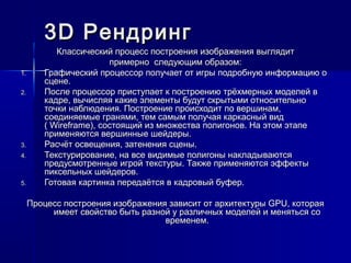 3D3D РендрингРендринг
Классический процесс построения изображения выглядитКлассический процесс построения изображения выглядит
примерно следующим образом:примерно следующим образом:
1.1. Графический процессор получает от игры подробную информацию оГрафический процессор получает от игры подробную информацию о
сцене.сцене.
2.2. После процессор приступает к построению трёхмерных моделей вПосле процессор приступает к построению трёхмерных моделей в
кадре, вычисляя какие элементы будут скрытыми относительнокадре, вычисляя какие элементы будут скрытыми относительно
точки наблюдения. Построение происходит по вершинам,точки наблюдения. Построение происходит по вершинам,
соединяемые гранями, тем самым получая каркасный видсоединяемые гранями, тем самым получая каркасный вид
( Wireframe), состоящий из множества полигонов. На этом этапе( Wireframe), состоящий из множества полигонов. На этом этапе
применяются вершинные шейдеры.применяются вершинные шейдеры.
3.3. Расчёт освещения, затенения сцены.Расчёт освещения, затенения сцены.
4.4. Текстурирование, на все видимые полигоны накладываютсяТекстурирование, на все видимые полигоны накладываются
предусмотренные игрой текстуры. Также применяются эффектыпредусмотренные игрой текстуры. Также применяются эффекты
пиксельных шейдеров.пиксельных шейдеров.
5.5. Готовая картинка передаётся в кадровый буфер.Готовая картинка передаётся в кадровый буфер.
Процесс построения изображения зависит от архитектуры GPU, котораяПроцесс построения изображения зависит от архитектуры GPU, которая
имеет свойство быть разной у различных моделей и меняться соимеет свойство быть разной у различных моделей и меняться со
временем.временем.
 