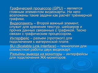 Графический процессорГрафический процессор ((GPUGPU)) –– являетсяявляется
главным элементомглавным элементом видеокарты. На неговидеокарты. На него
возложены такие задачи как расчёт трёхмернойвозложены такие задачи как расчёт трёхмерной
графики.графики.
ВидеопамятьВидеопамять – Второй важный элемент,– Второй важный элемент,
служит для хранения текстур, шейдеров ислужит для хранения текстур, шейдеров и
прочих данных связанных с графикой. Теснопрочих данных связанных с графикой. Тесно
связан с графическим процессором.связан с графическим процессором.
ИнтерфейсИнтерфейс – разъем (протокол) для– разъем (протокол) для
подключения к материнской плате.подключения к материнской плате.
SLI (Scalable Link Interface)SLI (Scalable Link Interface) –– технология длятехнология для
совместной работы двух видеокарт.совместной работы двух видеокарт.
Разъёмы вывода на мониторыРазъёмы вывода на мониторы – интерфейсы– интерфейсы
для подключения ЖК-мониторов.для подключения ЖК-мониторов.
 